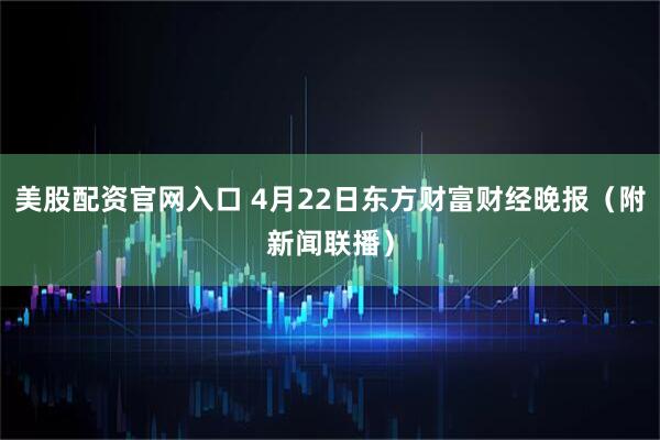 美股配资官网入口 4月22日东方财富财经晚报（附新闻联播）
