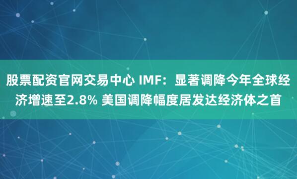 股票配资官网交易中心 IMF：显著调降今年全球经济增速至2.8% 美国调降幅度居发达经济体之首