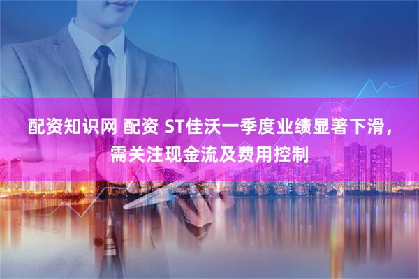 配资知识网 配资 ST佳沃一季度业绩显著下滑，需关注现金流及费用控制