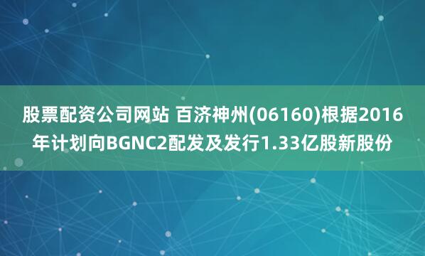股票配资公司网站 百济神州(06160)根据2016年计划向BGNC2配发及发行1.33亿股新股份