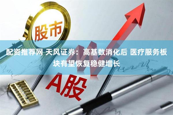 配资推荐网 天风证券：高基数消化后 医疗服务板块有望恢复稳健增长