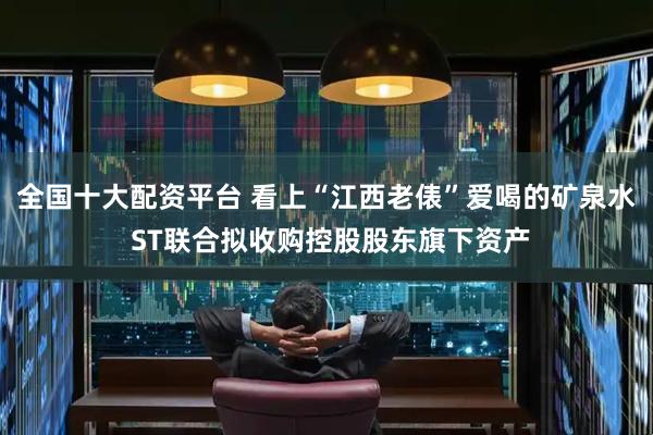 全国十大配资平台 看上“江西老俵”爱喝的矿泉水 ST联合拟收购控股股东旗下资产