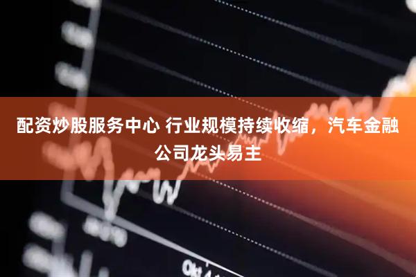 配资炒股服务中心 行业规模持续收缩，汽车金融公司龙头易主