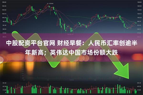 中股配资平台官网 财经早餐：人民币汇率创逾半年新高；英伟达中国市场份额大跌