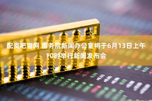配资吧官网 国务院新闻办公室将于6月13日上午10时举行新闻发布会