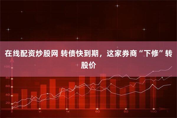在线配资炒股网 转债快到期，这家券商“下修”转股价