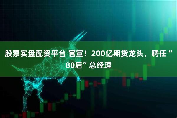 股票实盘配资平台 官宣！200亿期货龙头，聘任“80后”总经理