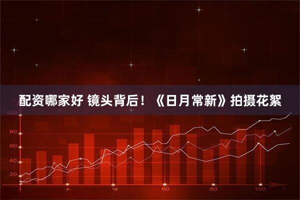 配资哪家好 镜头背后！《日月常新》拍摄花絮