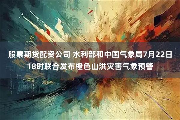股票期货配资公司 水利部和中国气象局7月22日18时联合发布橙色山洪灾害气象预警
