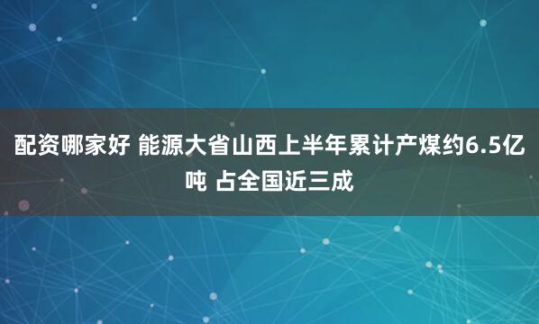 配资哪家好 能源大省山西上半年累计产煤约6.5亿吨 占全国近三成