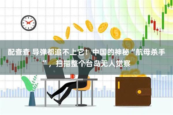 配查查 导弹都追不上它！中国的神秘“航母杀手”，扫描整个台岛无人觉察