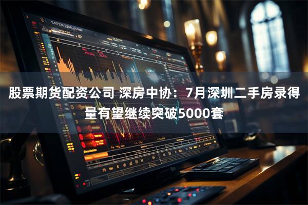 股票期货配资公司 深房中协：7月深圳二手房录得量有望继续突破5000套
