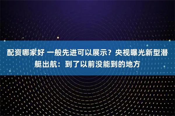配资哪家好 一般先进可以展示？央视曝光新型潜艇出航：到了以前没能到的地方