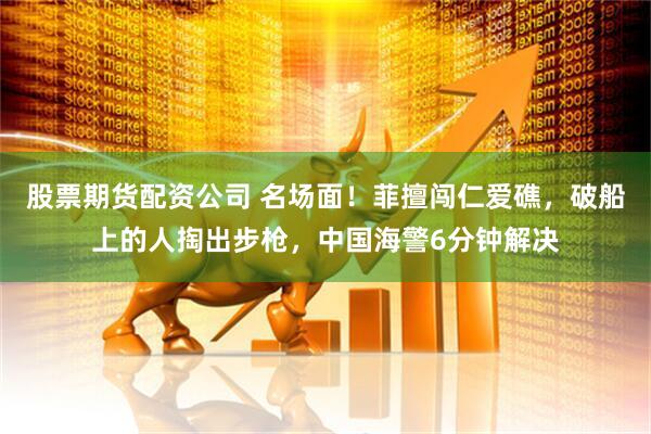股票期货配资公司 名场面！菲擅闯仁爱礁，破船上的人掏出步枪，中国海警6分钟解决