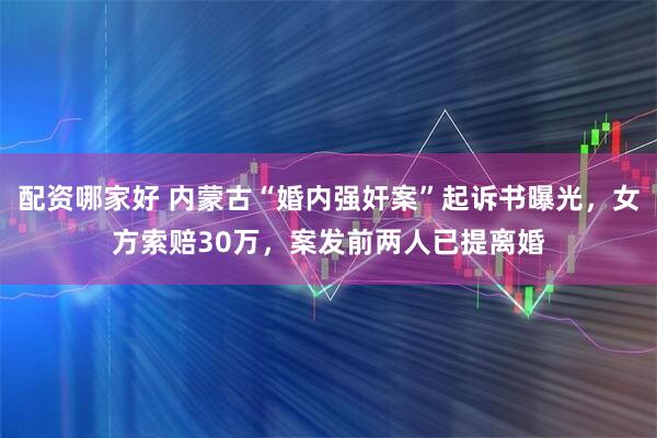 配资哪家好 内蒙古“婚内强奸案”起诉书曝光，女方索赔30万，案发前两人已提离婚