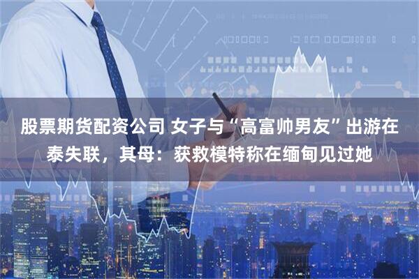 股票期货配资公司 女子与“高富帅男友”出游在泰失联，其母：获救模特称在缅甸见过她