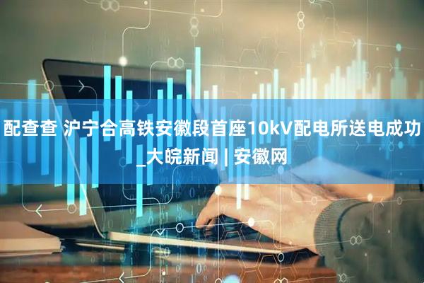 配查查 沪宁合高铁安徽段首座10kV配电所送电成功_大皖新闻 | 安徽网