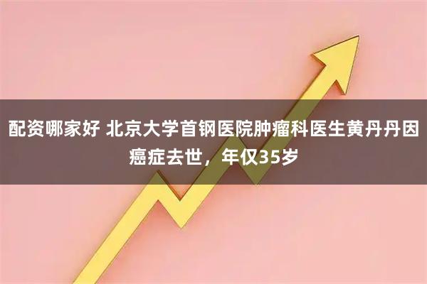 配资哪家好 北京大学首钢医院肿瘤科医生黄丹丹因癌症去世，年仅35岁