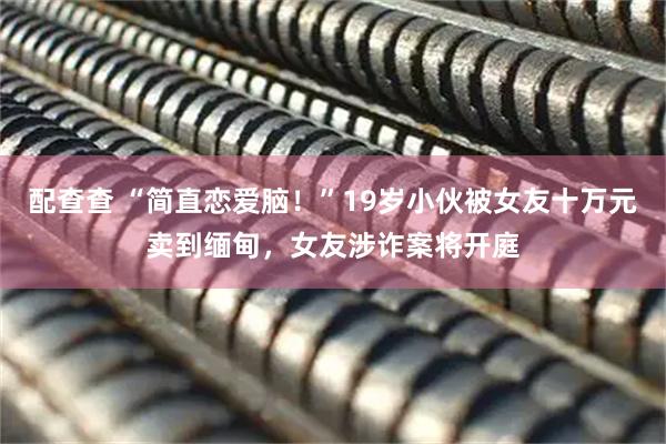 配查查 “简直恋爱脑！”19岁小伙被女友十万元卖到缅甸，女友涉诈案将开庭