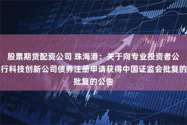 股票期货配资公司 珠海港:关于向专业投资者公开发行科技创新公司债券注册申请获得中国证监会批复的公告