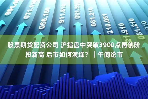 股票期货配资公司 沪指盘中突破3900点再创阶段新高 后市如何演绎？｜午间论市