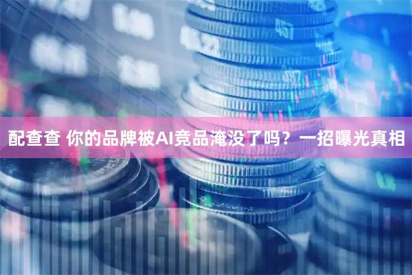 配查查 你的品牌被AI竞品淹没了吗？一招曝光真相