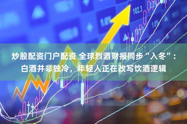 炒股配资门户配资 全球烈酒财报同步“入冬”:白酒并非独冷,年轻人正在改写饮酒逻辑