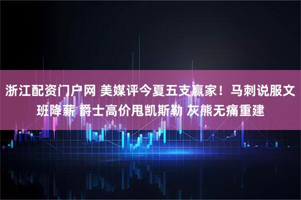 浙江配资门户网 美媒评今夏五支赢家！马刺说服文班降薪 爵士高价甩凯斯勒 灰熊无痛重建