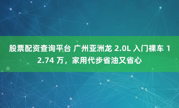 股票配资查询平台 广州亚洲龙 2.0L 入门裸车 12.74 万，家用代步省油又省心