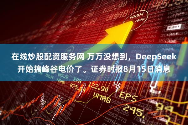 在线炒股配资服务网 万万没想到，DeepSeek开始搞峰谷电价了。证券时报8月15日消息