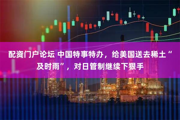配资门户论坛 中国特事特办，给美国送去稀土“及时雨”，对日管制继续下狠手