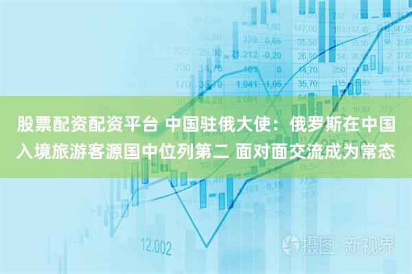 股票配资配资平台 中国驻俄大使：俄罗斯在中国入境旅游客源国中位列第二 面对面交流成为常态