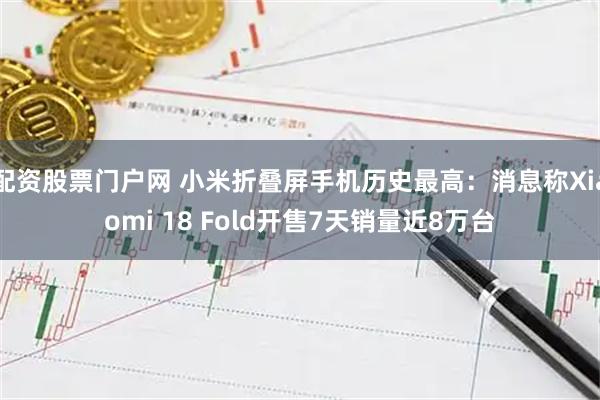 配资股票门户网 小米折叠屏手机历史最高：消息称Xiaomi 18 Fold开售7天销量近8万台
