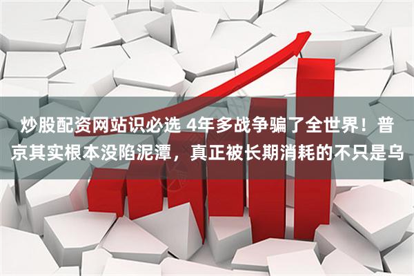 炒股配资网站识必选 4年多战争骗了全世界！普京其实根本没陷泥潭，真正被长期消耗的不只是乌
