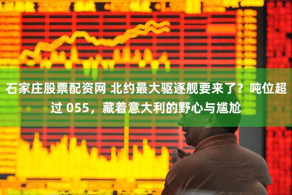 石家庄股票配资网 北约最大驱逐舰要来了？吨位超过 055，藏着意大利的野心与尴尬